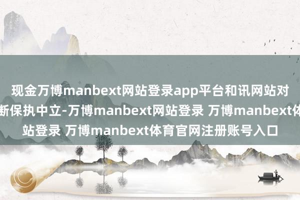 现金万博manbext网站登录app平台和讯网站对文中述说、不雅点判断保执中立-万博manbext网站登录 万博manbext体育官网注册账号入口