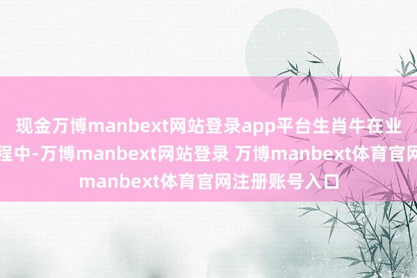 现金万博manbext网站登录app平台生肖牛在业绩上栽种的进程中-万博manbext网站登录 万博manbext体育官网注册账号入口