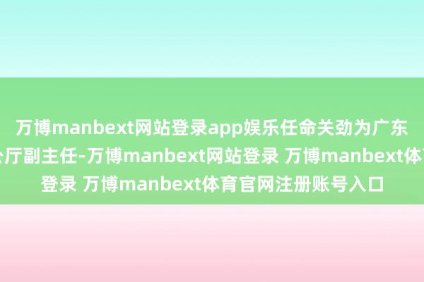 万博manbext网站登录app娱乐任命关劲为广东省东谈主民政府办公厅副主任-万博manbext网站登录 万博manbext体育官网注册账号入口