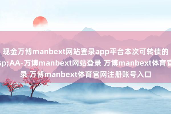 现金万博manbext网站登录app平台本次可转债的信用等第为&ensp;AA-万博manbext网站登录 万博manbext体育官网注册账号入口