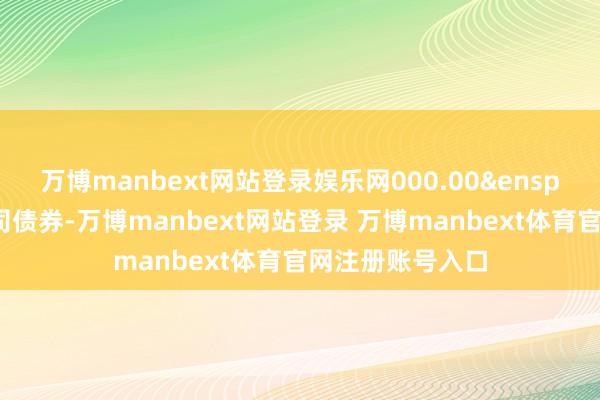 万博manbext网站登录娱乐网000.00&ensp;万元可调养公司债券-万博manbext网站登录 万博manbext体育官网注册账号入口