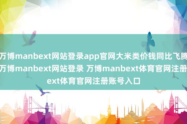 万博manbext网站登录app官网大米类价钱同比飞腾 63.6%-万博manbext网站登录 万博manbext体育官网注册账号入口