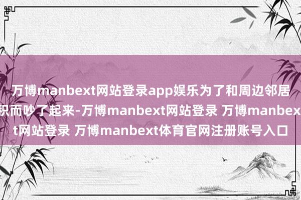 万博manbext网站登录app娱乐为了和周边邻居吴家争夺冷巷的用大地积而吵了起来-万博manbext网站登录 万博manbext体育官网注册账号入口