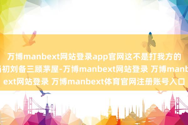 万博manbext网站登录app官网这不是打我方的脸吗？张开剩余57%当初刘备三顾茅屋-万博manbext网站登录 万博manbext体育官网注册账号入口