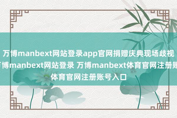 万博manbext网站登录app官网捐赠庆典现场歧视狠恶-万