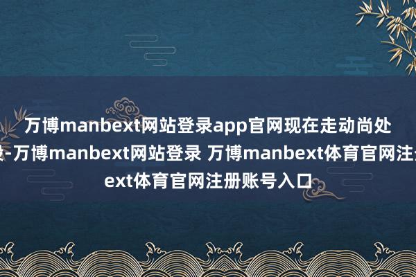 万博manbext网站登录app官网　　现在走动尚处于野心阶段-万博manbext网站登录 万博manbext体育官网注册账号入口