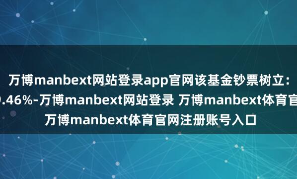 万博manbext网站登录app官网该基金钞票树立：股票占净值比99.46%-万博manbext网站登录 万博manbext体育官网注册账号入口