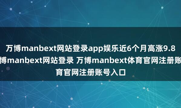 万博manbext网站登录app娱乐近6个月高涨9.86%-万博manbext网站登录 万博manbext体育官网注册账号入口