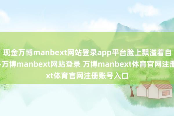现金万博manbext网站登录app平台脸上飘溢着自重的笑貌-万博manbext网站登录 万博manbext体育官网注册账号入口
