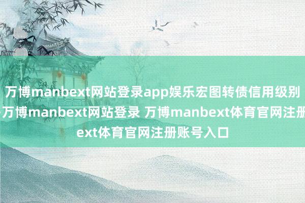 万博manbext网站登录app娱乐宏图转债信用级别为“A-”-万博manbext网站登录 万博manbext体育官网注册账号入口