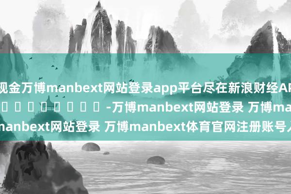 现金万博manbext网站登录app平台尽在新浪财经APP            													-万博manbext网站登录 万博manbext体育官网注册账号入口