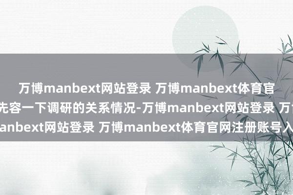 万博manbext网站登录 万博manbext体育官网注册账号入口 问:请先容一下调研的关系情况-万博manbext网站登录 万博manbext体育官网注册账号入口
