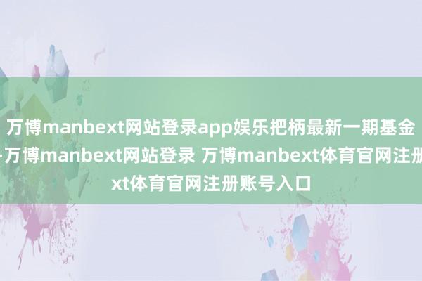 万博manbext网站登录app娱乐把柄最新一期基金季报显现-万博manbext网站登录 万博manbext体育官网注册账号入口