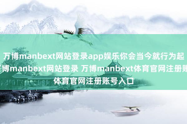 万博manbext网站登录app娱乐你会当今就行为起来吧-万博manbext网站登录 万博manbext体育官网注册账号入口