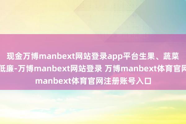 现金万博manbext网站登录app平台生果、蔬菜的价钱也不算低廉-万博manbext网站登录 万博manbext体育官网注册账号入口