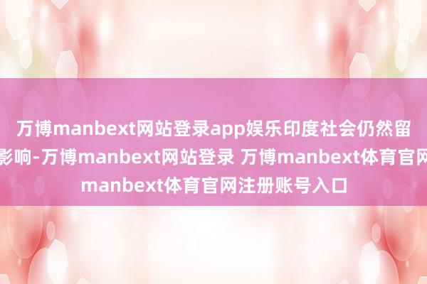 万博manbext网站登录app娱乐印度社会仍然留传这种轨制的影响-万博manbext网站登录 万博manbext体育官网注册账号入口