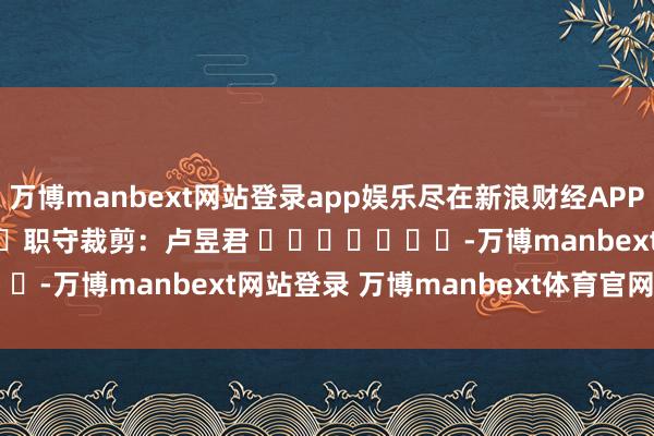 万博manbext网站登录app娱乐尽在新浪财经APP            						职守裁剪：卢昱君 							-万博manbext网站登录 万博manbext体育官网注册账号入口