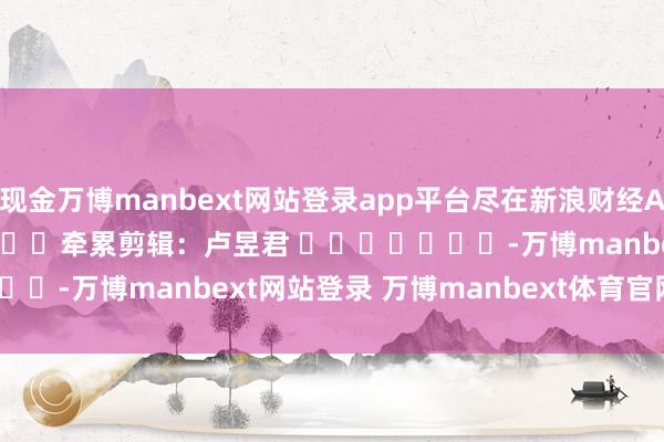 现金万博manbext网站登录app平台尽在新浪财经APP            						牵累剪辑：卢昱君 							-万博manbext网站登录 万博manbext体育官网注册账号入口