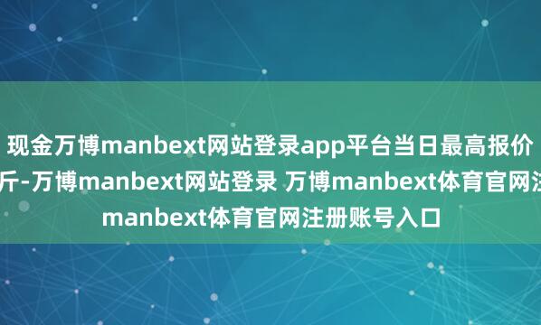 现金万博manbext网站登录app平台当日最高报价12.00元/公斤-万博manbext网站登录 万博manbext体育官网注册账号入口