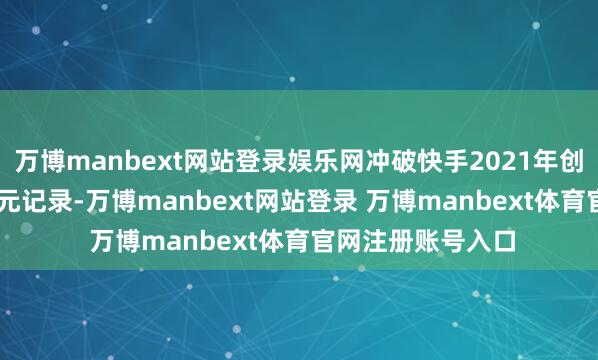 万博manbext网站登录娱乐网冲破快手2021年创下的1.26万亿港元记录-万博manbext网站登录 万博manbext体育官网注册账号入口