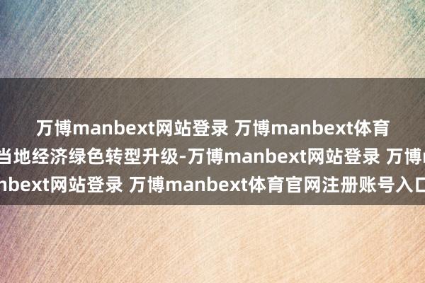 万博manbext网站登录 万博manbext体育官网注册账号入口推动当地经济绿色转型升级-万博manbext网站登录 万博manbext体育官网注册账号入口