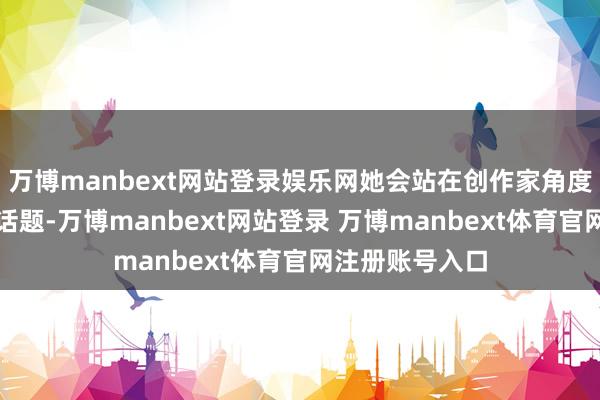 万博manbext网站登录娱乐网她会站在创作家角度聊一些较专科话题-万博manbext网站登录 万博manbext体育官网注册账号入口