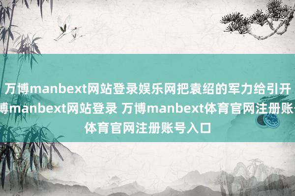 万博manbext网站登录娱乐网把袁绍的军力给引开了-万博manbext网站登录 万博manbext体育官网注册账号入口