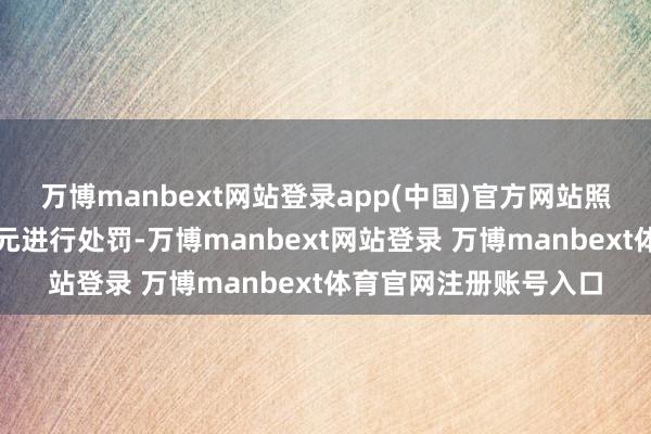 万博manbext网站登录app(中国)官方网站照章对整改不到位的单元进行处罚-万博manbext网站登录 万博manbext体育官网注册账号入口
