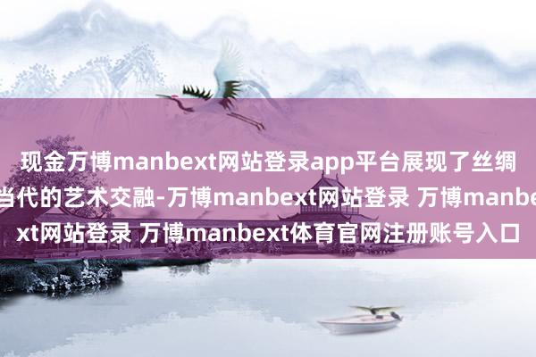 现金万博manbext网站登录app平台展现了丝绸之路的历史文化内涵与当代的艺术交融-万博manbext网站登录 万博manbext体育官网注册账号入口