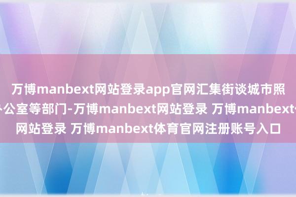 万博manbext网站登录app官网汇集街谈城市照管办公室、祥瑞缔造办公室等部门-万博manbext网站登录 万博manbext体育官网注册账号入口