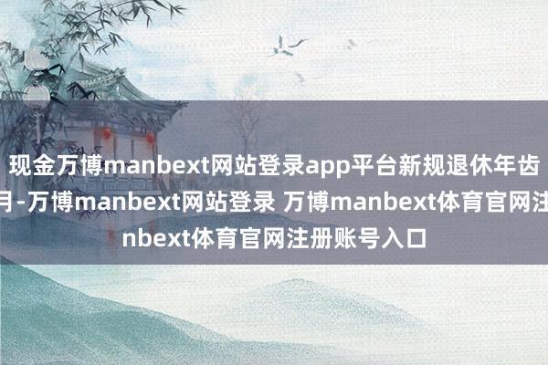 现金万博manbext网站登录app平台新规退休年齿为52岁1个月-万博manbext网站登录 万博manbext体育官网注册账号入口
