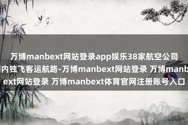 万博manbext网站登录app娱乐38家航空公司运筹帷幄新开640条国内独飞客运航路-万博manbext网站登录 万博manbext体育官网注册账号入口