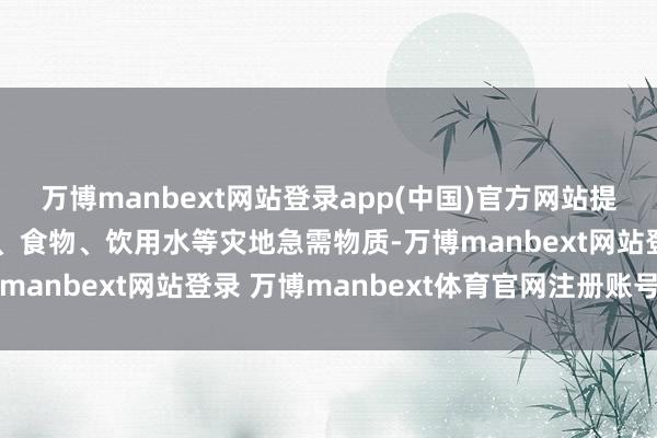 万博manbext网站登录app(中国)官方网站提供帐篷、毛毯、急救包、食物、饮用水等灾地急需物质-万博manbext网站登录 万博manbext体育官网注册账号入口