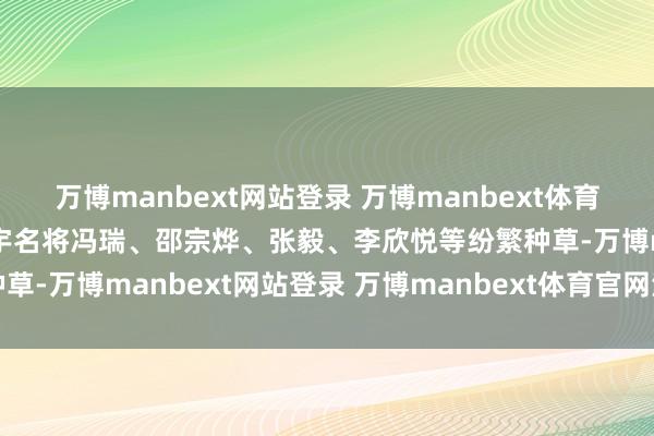 万博manbext网站登录 万博manbext体育官网注册账号入口畅通寰宇名将冯瑞、邵宗烨、张毅、李欣悦等纷繁种草-万博manbext网站登录 万博manbext体育官网注册账号入口