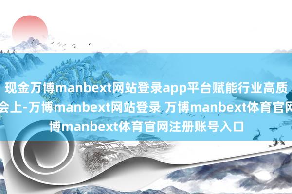 现金万博manbext网站登录app平台赋能行业高质料发展‌　　发布会上-万博manbext网站登录 万博manbext体育官网注册账号入口