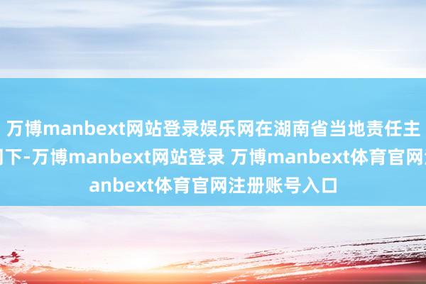 万博manbext网站登录娱乐网在湖南省当地责任主谈主员的随同下-万博manbext网站登录 万博manbext体育官网注册账号入口