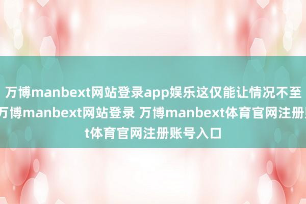 万博manbext网站登录app娱乐这仅能让情况不至于更糟-万博manbext网站登录 万博manbext体育官网注册账号入口