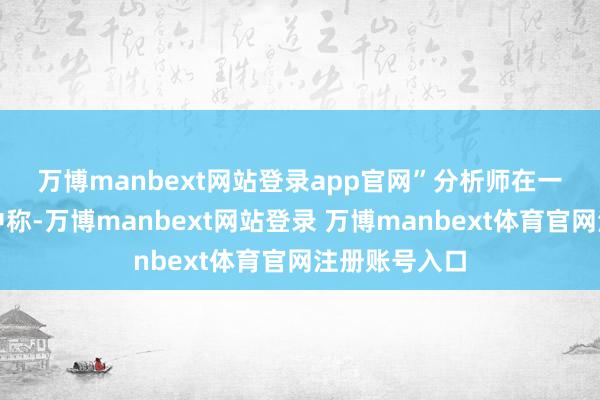 万博manbext网站登录app官网”　　分析师在一份商讨叙述中称-万博manbext网站登录 万博manbext体育官网注册账号入口