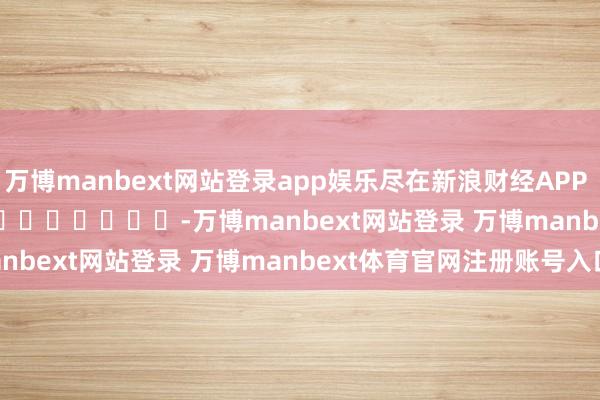 万博manbext网站登录app娱乐尽在新浪财经APP            													-万博manbext网站登录 万博manbext体育官网注册账号入口