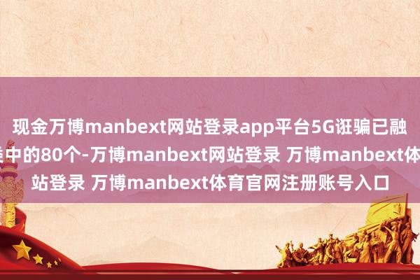 现金万博manbext网站登录app平台5G诳骗已融入97个国民经济大类中的80个-万博manbext网站登录 万博manbext体育官网注册账号入口