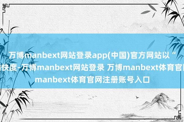 万博manbext网站登录app(中国)官方网站以“钢铁驼队”的加快度-万博manbext网站登录 万博manbext体育官网注册账号入口