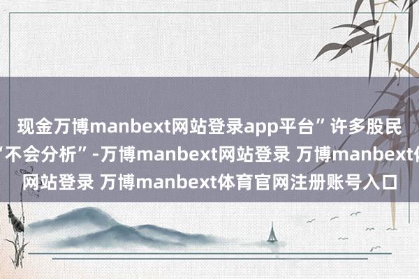 现金万博manbext网站登录app平台”许多股民亏钱的根底原因不是“不会分析”-万博manbext网站登录 万博manbext体育官网注册账号入口