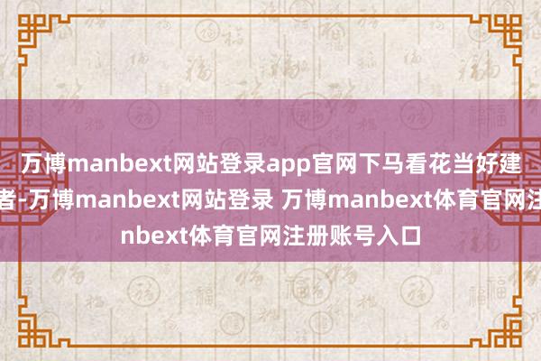 万博manbext网站登录app官网下马看花当好建立者、奋斗者-万博manbext网站登录 万博manbext体育官网注册账号入口
