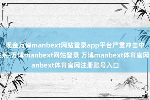 现金万博manbext网站登录app平台严重冲击中好意思经贸关系-万博manbext网站登录 万博manbext体育官网注册账号入口