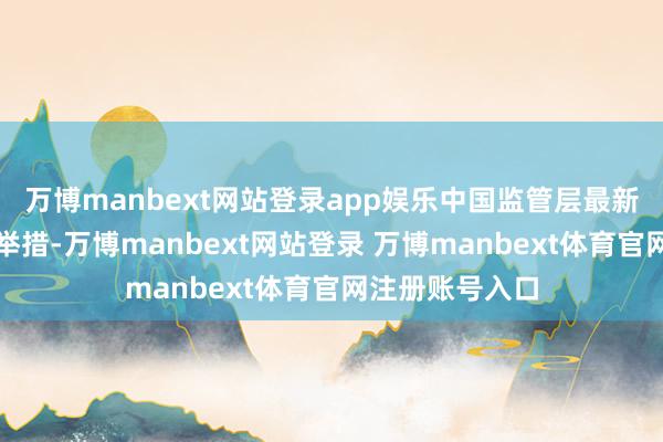 万博manbext网站登录app娱乐中国监管层最新晓喻的一系列举措-万博manbext网站登录 万博manbext体育官网注册账号入口