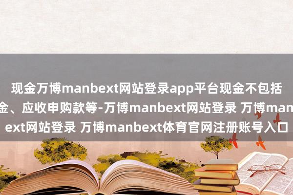 现金万博manbext网站登录app平台现金不包括结算备付金、存出保证金、应收申购款等-万博manbext网站登录 万博manbext体育官网注册账号入口