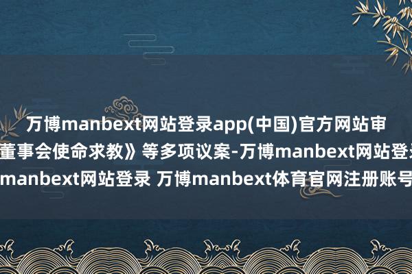 万博manbext网站登录app(中国)官方网站审议通过了《2024年度董事会使命求教》等多项议案-万博manbext网站登录 万博manbext体育官网注册账号入口