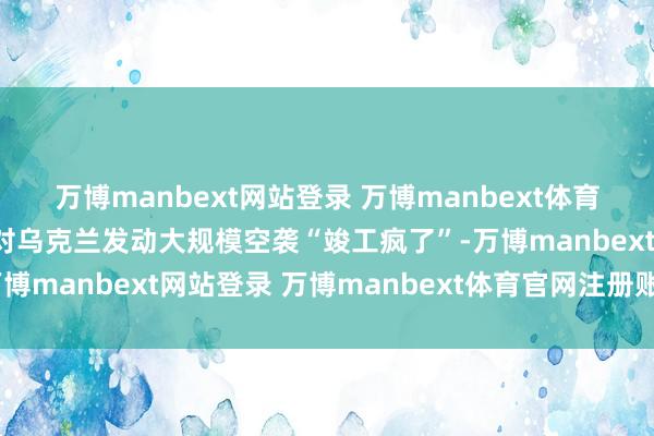 万博manbext网站登录 万博manbext体育官网注册账号入口普京对乌克兰发动大规模空袭“竣工疯了”-万博manbext网站登录 万博manbext体育官网注册账号入口