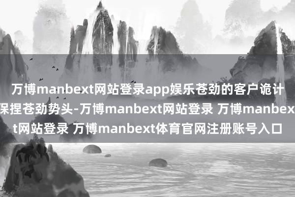万博manbext网站登录app娱乐苍劲的客户诡计活动捏续鼓励大众业务保捏苍劲势头-万博manbext网站登录 万博manbext体育官网注册账号入口