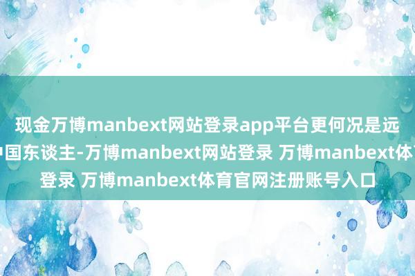 现金万博manbext网站登录app平台更何况是远在太平洋另一端的中国东谈主-万博manbext网站登录 万博manbext体育官网注册账号入口